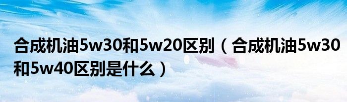 合成機油5w30和5w20區(qū)別（合成機油5w30和5w40區(qū)別是什么）