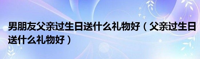 男朋友父親過生日送什么禮物好（父親過生日送什么禮物好）