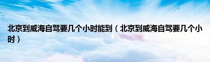 北京到威海自駕要幾個(gè)小時(shí)能到（北京到威海自駕要幾個(gè)小時(shí)）