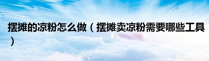 擺攤的涼粉怎么做（擺攤賣涼粉需要哪些工具）