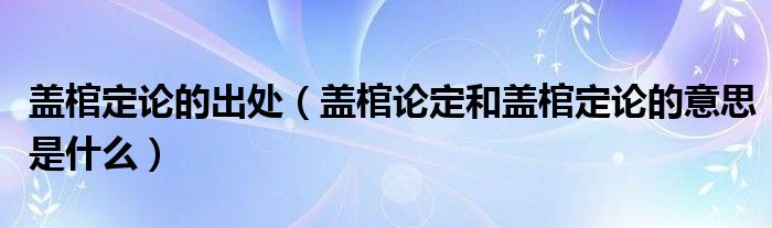 蓋棺定論的出處（蓋棺論定和蓋棺定論的意思是什么）
