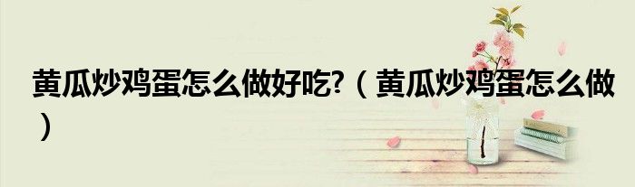 黃瓜炒雞蛋怎么做好吃?（黃瓜炒雞蛋怎么做）