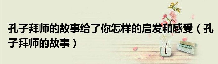 孔子拜師的故事給了你怎樣的啟發(fā)和感受（孔子拜師的故事）