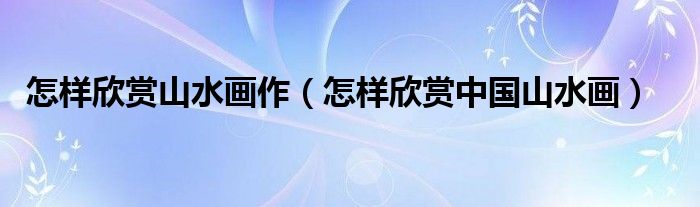 怎樣欣賞山水畫作（怎樣欣賞中國山水畫）