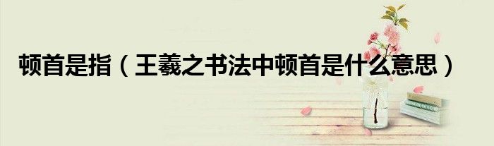 頓首是指（王羲之書法中頓首是什么意思）