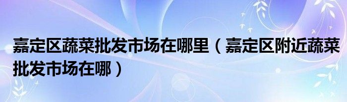 嘉定區(qū)蔬菜批發(fā)市場在哪里（嘉定區(qū)附近蔬菜批發(fā)市場在哪）