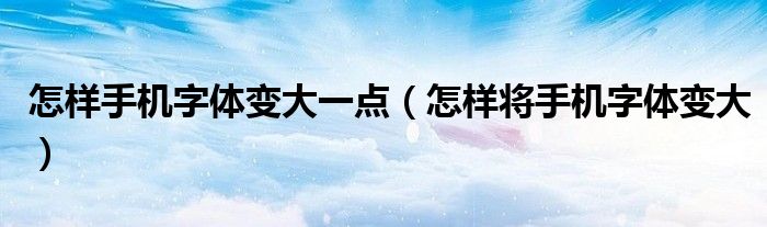 怎樣手機(jī)字體變大一點(diǎn)（怎樣將手機(jī)字體變大）