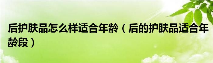 后護(hù)膚品怎么樣適合年齡（后的護(hù)膚品適合年齡段）