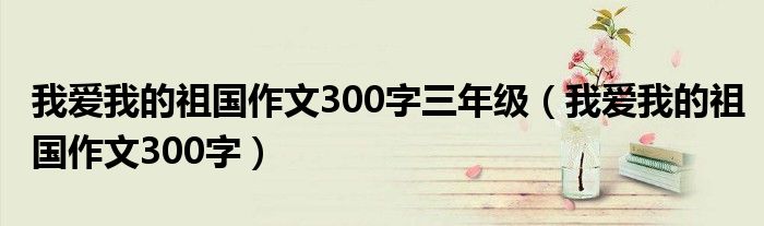 我愛我的祖國作文300字三年級（我愛我的祖國作文300字）