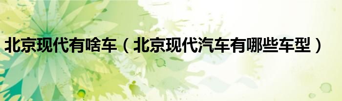 北京現(xiàn)代有啥車（北京現(xiàn)代汽車有哪些車型）