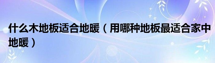 什么木地板適合地暖（用哪種地板最適合家中地暖）