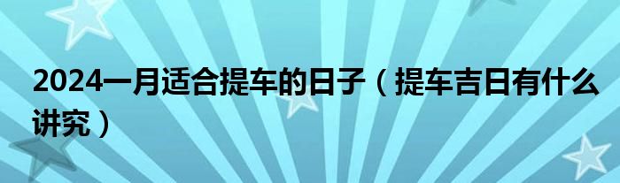 2024一月適合提車的日子（提車吉日有什么講究）