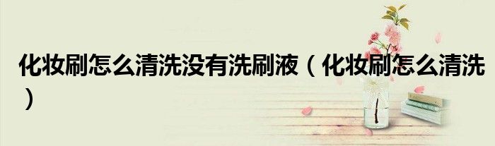 化妝刷怎么清洗沒(méi)有洗刷液（化妝刷怎么清洗）