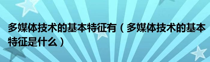 多媒體技術(shù)的基本特征有（多媒體技術(shù)的基本特征是什么）