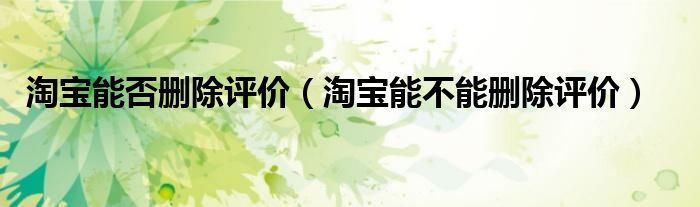 淘寶能否刪除評(píng)價(jià)（淘寶能不能刪除評(píng)價(jià)）