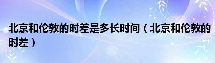 北京和倫敦的時(shí)差是多長(zhǎng)時(shí)間（北京和倫敦的時(shí)差）
