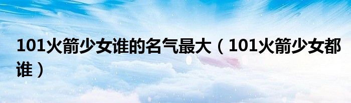 101火箭少女誰的名氣最大（101火箭少女都誰）