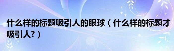 什么樣的標(biāo)題吸引人的眼球（什么樣的標(biāo)題才吸引人?）
