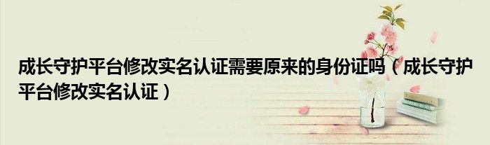成長(zhǎng)守護(hù)平臺(tái)修改實(shí)名認(rèn)證需要原來(lái)的身份證嗎（成長(zhǎng)守護(hù)平臺(tái)修改實(shí)名認(rèn)證）