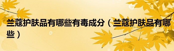 蘭蔻護(hù)膚品有哪些有毒成分（蘭蔻護(hù)膚品有哪些）