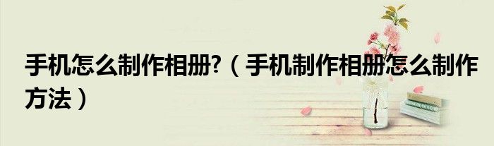 手機(jī)怎么制作相冊?（手機(jī)制作相冊怎么制作方法）