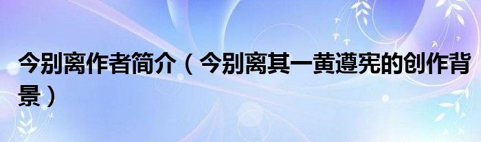 今別離作者簡(jiǎn)介（今別離其一黃遵憲的創(chuàng)作背景）