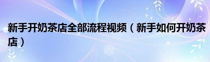 新手開奶茶店全部流程視頻（新手如何開奶茶店）
