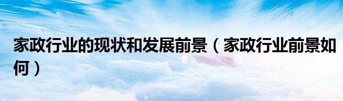 家政行業(yè)的現(xiàn)狀和發(fā)展前景（家政行業(yè)前景如何）