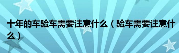 十年的車驗(yàn)車需要注意什么（驗(yàn)車需要注意什么）