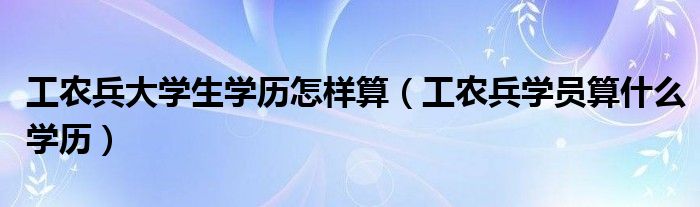 工農(nóng)兵大學(xué)生學(xué)歷怎樣算（工農(nóng)兵學(xué)員算什么學(xué)歷）