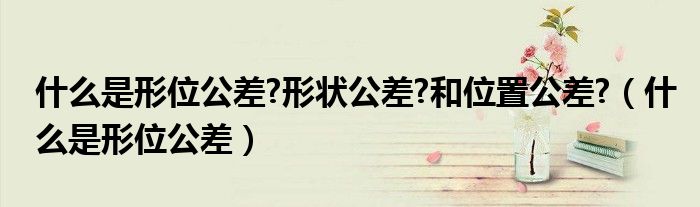 什么是形位公差?形狀公差?和位置公差?（什么是形位公差）