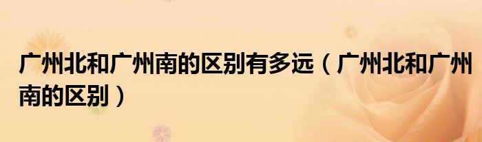 廣州北和廣州南的區(qū)別有多遠(yuǎn)（廣州北和廣州南的區(qū)別）