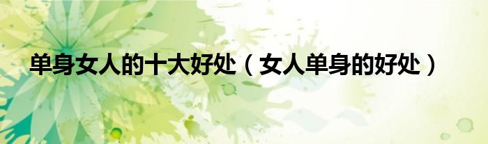 單身女人的十大好處（女人單身的好處）
