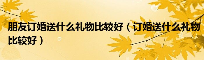 朋友訂婚送什么禮物比較好（訂婚送什么禮物比較好）