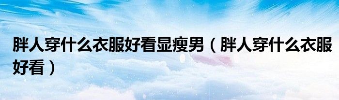 胖人穿什么衣服好看顯瘦男（胖人穿什么衣服好看）