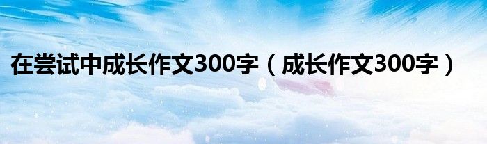 在嘗試中成長(zhǎng)作文300字（成長(zhǎng)作文300字）