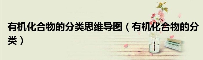 有機(jī)化合物的分類思維導(dǎo)圖（有機(jī)化合物的分類）