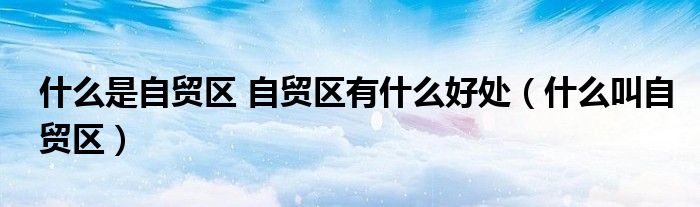 什么是自貿(mào)區(qū) 自貿(mào)區(qū)有什么好處（什么叫自貿(mào)區(qū)）