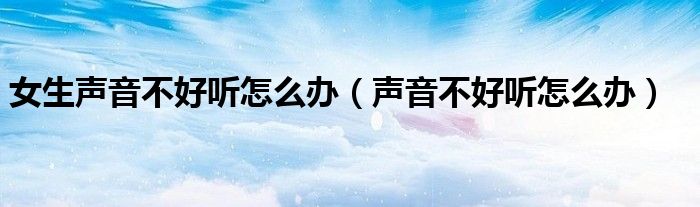 女生聲音不好聽怎么辦（聲音不好聽怎么辦）
