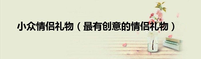 小眾情侶禮物（最有創(chuàng)意的情侶禮物）