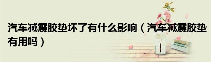 汽車減震膠墊壞了有什么影響（汽車減震膠墊有用嗎）