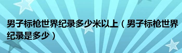 男子標槍世界紀錄多少米以上（男子標槍世界紀錄是多少）