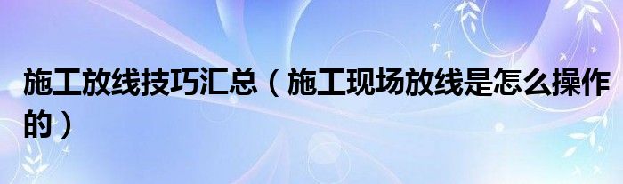 施工放線技巧匯總（施工現(xiàn)場放線是怎么操作的）