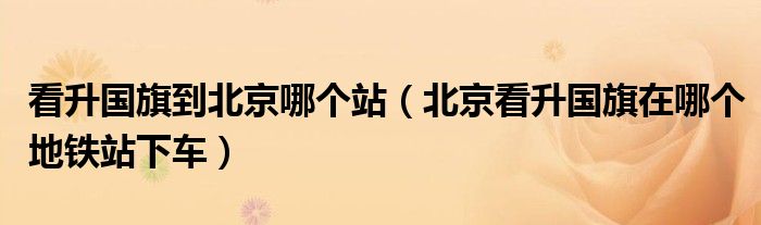 看升國旗到北京哪個站（北京看升國旗在哪個地鐵站下車）