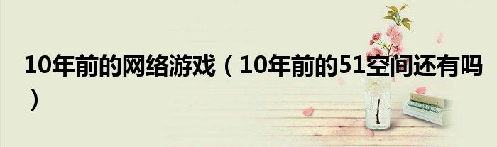 10年前的網(wǎng)絡游戲（10年前的51空間還有嗎）