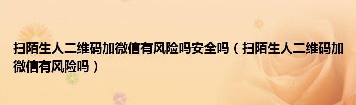 掃陌生人二維碼加微信有風險嗎安全嗎（掃陌生人二維碼加微信有風險嗎）
