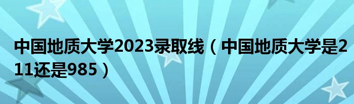中國地質(zhì)大學2023錄取線（中國地質(zhì)大學是211還是985）