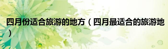 四月份適合旅游的地方（四月最適合的旅游地）