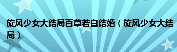 旋風少女大結(jié)局百草若白結(jié)婚（旋風少女大結(jié)局）