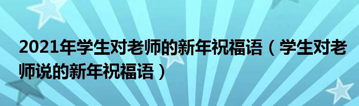 2021年學(xué)生對(duì)老師的新年祝福語(yǔ)（學(xué)生對(duì)老師說(shuō)的新年祝福語(yǔ)）